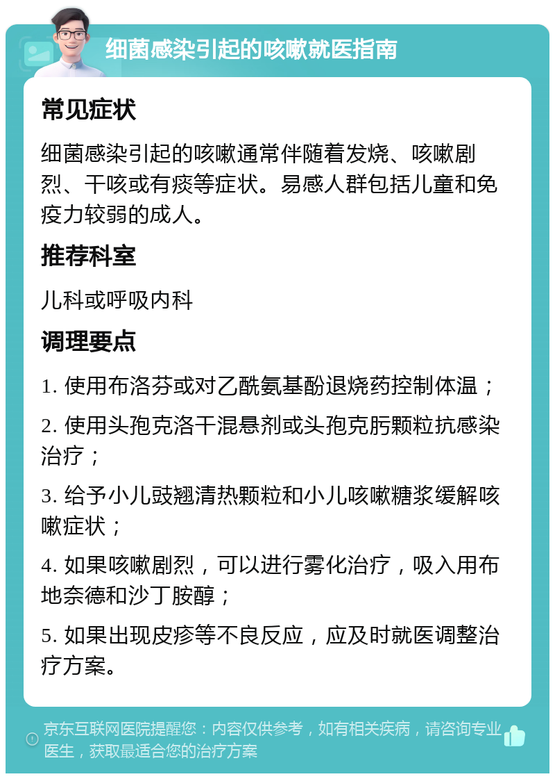 细菌感染引起的咳嗽就医指南 常见症状 细菌感染引起的咳嗽通常伴随着发烧、咳嗽剧烈、干咳或有痰等症状。易感人群包括儿童和免疫力较弱的成人。 推荐科室 儿科或呼吸内科 调理要点 1. 使用布洛芬或对乙酰氨基酚退烧药控制体温； 2. 使用头孢克洛干混悬剂或头孢克肟颗粒抗感染治疗； 3. 给予小儿豉翘清热颗粒和小儿咳嗽糖浆缓解咳嗽症状； 4. 如果咳嗽剧烈，可以进行雾化治疗，吸入用布地奈德和沙丁胺醇； 5. 如果出现皮疹等不良反应，应及时就医调整治疗方案。