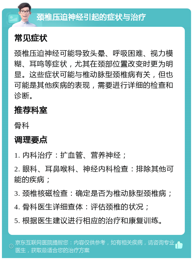 颈椎压迫神经引起的症状与治疗 常见症状 颈椎压迫神经可能导致头晕、呼吸困难、视力模糊、耳鸣等症状，尤其在颈部位置改变时更为明显。这些症状可能与椎动脉型颈椎病有关，但也可能是其他疾病的表现，需要进行详细的检查和诊断。 推荐科室 骨科 调理要点 1. 内科治疗：扩血管、营养神经； 2. 眼科、耳鼻喉科、神经内科检查：排除其他可能的疾病； 3. 颈椎核磁检查：确定是否为椎动脉型颈椎病； 4. 骨科医生详细查体：评估颈椎的状况； 5. 根据医生建议进行相应的治疗和康复训练。