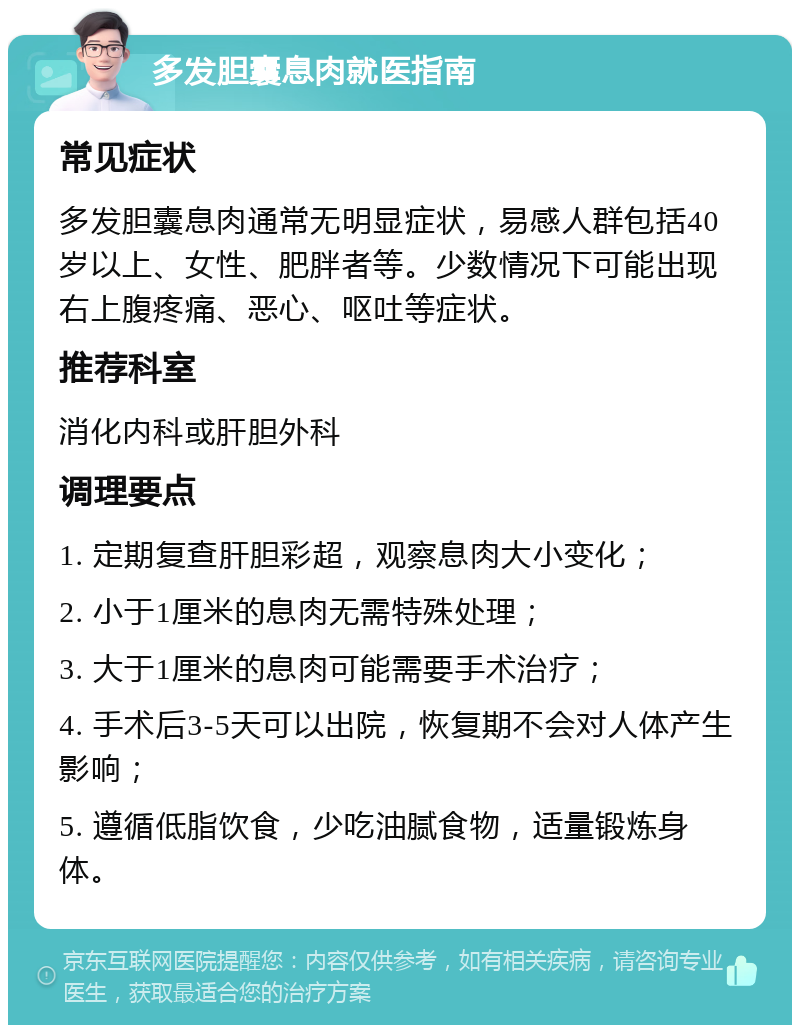 多发胆囊息肉就医指南 常见症状 多发胆囊息肉通常无明显症状，易感人群包括40岁以上、女性、肥胖者等。少数情况下可能出现右上腹疼痛、恶心、呕吐等症状。 推荐科室 消化内科或肝胆外科 调理要点 1. 定期复查肝胆彩超，观察息肉大小变化； 2. 小于1厘米的息肉无需特殊处理； 3. 大于1厘米的息肉可能需要手术治疗； 4. 手术后3-5天可以出院，恢复期不会对人体产生影响； 5. 遵循低脂饮食，少吃油腻食物，适量锻炼身体。