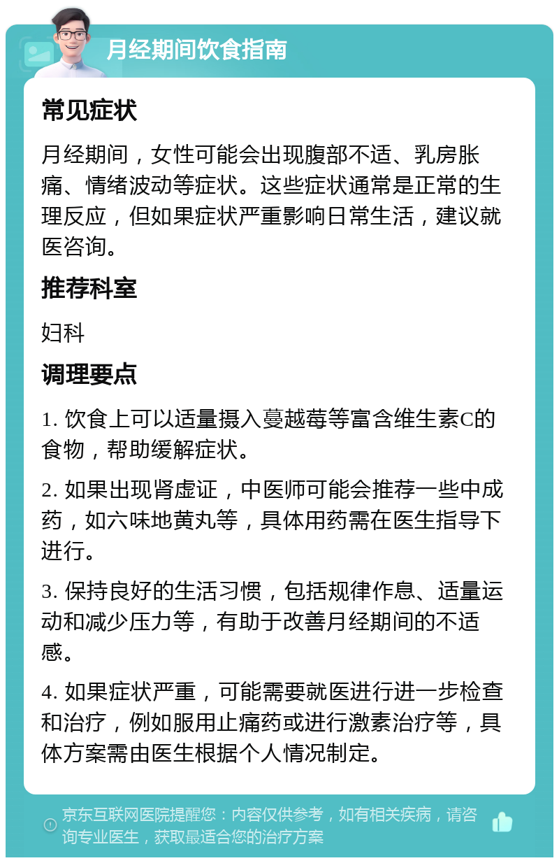 月经期间饮食指南 常见症状 月经期间，女性可能会出现腹部不适、乳房胀痛、情绪波动等症状。这些症状通常是正常的生理反应，但如果症状严重影响日常生活，建议就医咨询。 推荐科室 妇科 调理要点 1. 饮食上可以适量摄入蔓越莓等富含维生素C的食物，帮助缓解症状。 2. 如果出现肾虚证，中医师可能会推荐一些中成药，如六味地黄丸等，具体用药需在医生指导下进行。 3. 保持良好的生活习惯，包括规律作息、适量运动和减少压力等，有助于改善月经期间的不适感。 4. 如果症状严重，可能需要就医进行进一步检查和治疗，例如服用止痛药或进行激素治疗等，具体方案需由医生根据个人情况制定。