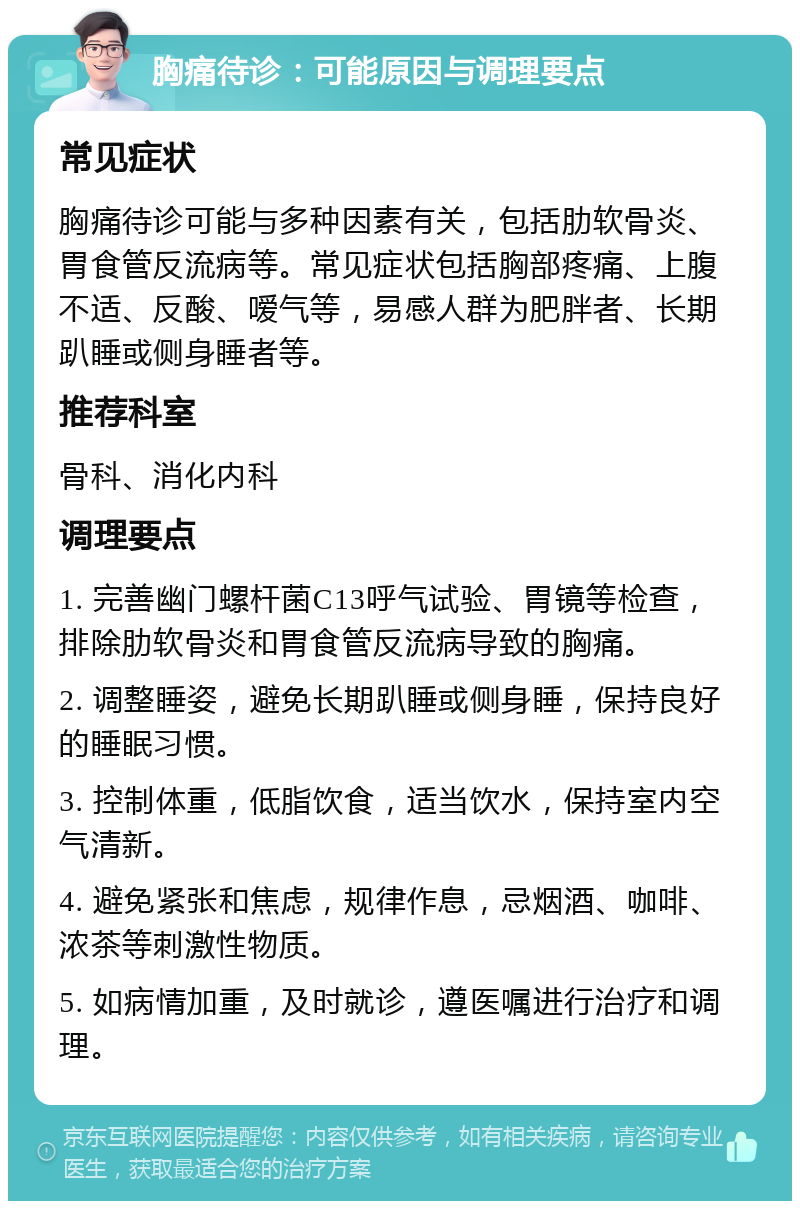 胸痛待诊：可能原因与调理要点 常见症状 胸痛待诊可能与多种因素有关，包括肋软骨炎、胃食管反流病等。常见症状包括胸部疼痛、上腹不适、反酸、嗳气等，易感人群为肥胖者、长期趴睡或侧身睡者等。 推荐科室 骨科、消化内科 调理要点 1. 完善幽门螺杆菌C13呼气试验、胃镜等检查，排除肋软骨炎和胃食管反流病导致的胸痛。 2. 调整睡姿，避免长期趴睡或侧身睡，保持良好的睡眠习惯。 3. 控制体重，低脂饮食，适当饮水，保持室内空气清新。 4. 避免紧张和焦虑，规律作息，忌烟酒、咖啡、浓茶等刺激性物质。 5. 如病情加重，及时就诊，遵医嘱进行治疗和调理。