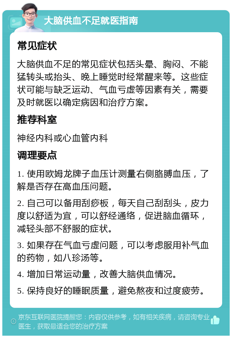 大脑供血不足就医指南 常见症状 大脑供血不足的常见症状包括头晕、胸闷、不能猛转头或抬头、晚上睡觉时经常醒来等。这些症状可能与缺乏运动、气血亏虚等因素有关，需要及时就医以确定病因和治疗方案。 推荐科室 神经内科或心血管内科 调理要点 1. 使用欧姆龙牌子血压计测量右侧胳膊血压，了解是否存在高血压问题。 2. 自己可以备用刮痧板，每天自己刮刮头，皮力度以舒适为宜，可以舒经通络，促进脑血循环，减轻头部不舒服的症状。 3. 如果存在气血亏虚问题，可以考虑服用补气血的药物，如八珍汤等。 4. 增加日常运动量，改善大脑供血情况。 5. 保持良好的睡眠质量，避免熬夜和过度疲劳。