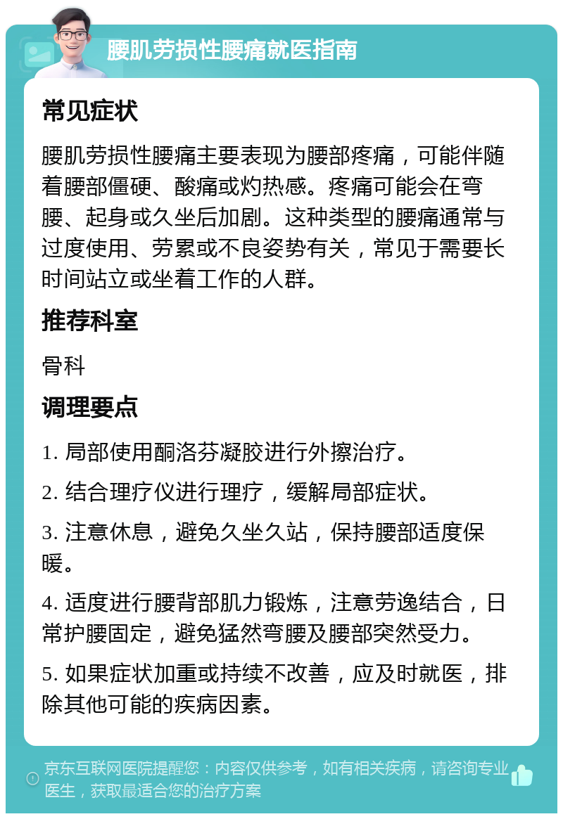 腰肌劳损性腰痛就医指南 常见症状 腰肌劳损性腰痛主要表现为腰部疼痛，可能伴随着腰部僵硬、酸痛或灼热感。疼痛可能会在弯腰、起身或久坐后加剧。这种类型的腰痛通常与过度使用、劳累或不良姿势有关，常见于需要长时间站立或坐着工作的人群。 推荐科室 骨科 调理要点 1. 局部使用酮洛芬凝胶进行外擦治疗。 2. 结合理疗仪进行理疗，缓解局部症状。 3. 注意休息，避免久坐久站，保持腰部适度保暖。 4. 适度进行腰背部肌力锻炼，注意劳逸结合，日常护腰固定，避免猛然弯腰及腰部突然受力。 5. 如果症状加重或持续不改善，应及时就医，排除其他可能的疾病因素。