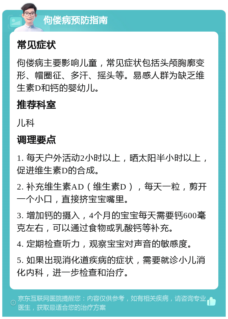 佝偻病预防指南 常见症状 佝偻病主要影响儿童，常见症状包括头颅胸廓变形、帽圈征、多汗、摇头等。易感人群为缺乏维生素D和钙的婴幼儿。 推荐科室 儿科 调理要点 1. 每天户外活动2小时以上，晒太阳半小时以上，促进维生素D的合成。 2. 补充维生素AD（维生素D），每天一粒，剪开一个小口，直接挤宝宝嘴里。 3. 增加钙的摄入，4个月的宝宝每天需要钙600毫克左右，可以通过食物或乳酸钙等补充。 4. 定期检查听力，观察宝宝对声音的敏感度。 5. 如果出现消化道疾病的症状，需要就诊小儿消化内科，进一步检查和治疗。