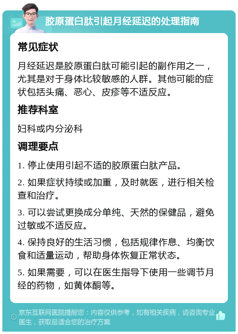 胶原蛋白肽引起月经延迟的处理指南 常见症状 月经延迟是胶原蛋白肽可能引起的副作用之一，尤其是对于身体比较敏感的人群。其他可能的症状包括头痛、恶心、皮疹等不适反应。 推荐科室 妇科或内分泌科 调理要点 1. 停止使用引起不适的胶原蛋白肽产品。 2. 如果症状持续或加重，及时就医，进行相关检查和治疗。 3. 可以尝试更换成分单纯、天然的保健品，避免过敏或不适反应。 4. 保持良好的生活习惯，包括规律作息、均衡饮食和适量运动，帮助身体恢复正常状态。 5. 如果需要，可以在医生指导下使用一些调节月经的药物，如黄体酮等。