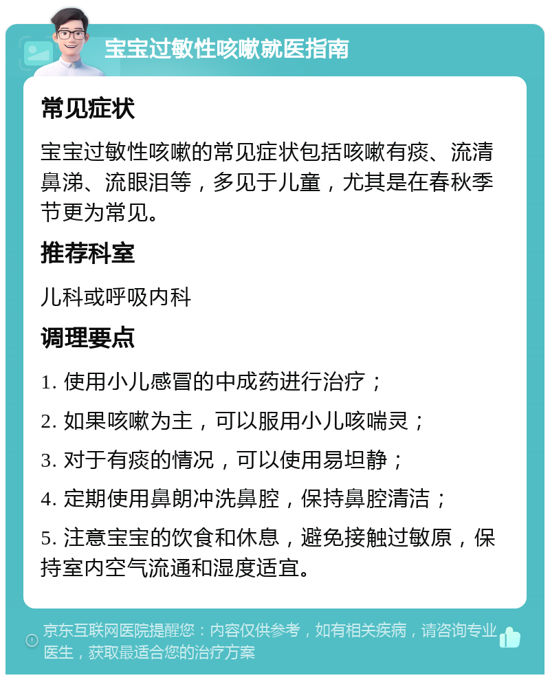 宝宝过敏性咳嗽就医指南 常见症状 宝宝过敏性咳嗽的常见症状包括咳嗽有痰、流清鼻涕、流眼泪等，多见于儿童，尤其是在春秋季节更为常见。 推荐科室 儿科或呼吸内科 调理要点 1. 使用小儿感冒的中成药进行治疗； 2. 如果咳嗽为主，可以服用小儿咳喘灵； 3. 对于有痰的情况，可以使用易坦静； 4. 定期使用鼻朗冲洗鼻腔，保持鼻腔清洁； 5. 注意宝宝的饮食和休息，避免接触过敏原，保持室内空气流通和湿度适宜。