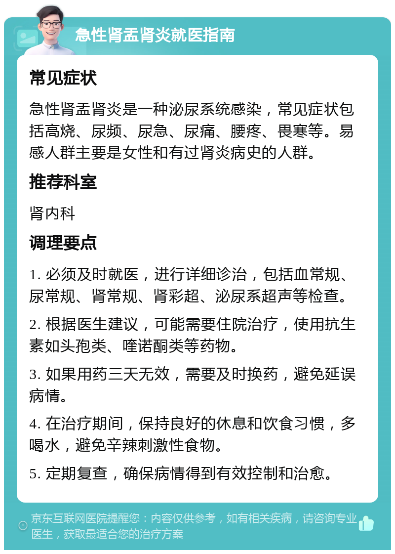 急性肾盂肾炎就医指南 常见症状 急性肾盂肾炎是一种泌尿系统感染，常见症状包括高烧、尿频、尿急、尿痛、腰疼、畏寒等。易感人群主要是女性和有过肾炎病史的人群。 推荐科室 肾内科 调理要点 1. 必须及时就医，进行详细诊治，包括血常规、尿常规、肾常规、肾彩超、泌尿系超声等检查。 2. 根据医生建议，可能需要住院治疗，使用抗生素如头孢类、喹诺酮类等药物。 3. 如果用药三天无效，需要及时换药，避免延误病情。 4. 在治疗期间，保持良好的休息和饮食习惯，多喝水，避免辛辣刺激性食物。 5. 定期复查，确保病情得到有效控制和治愈。