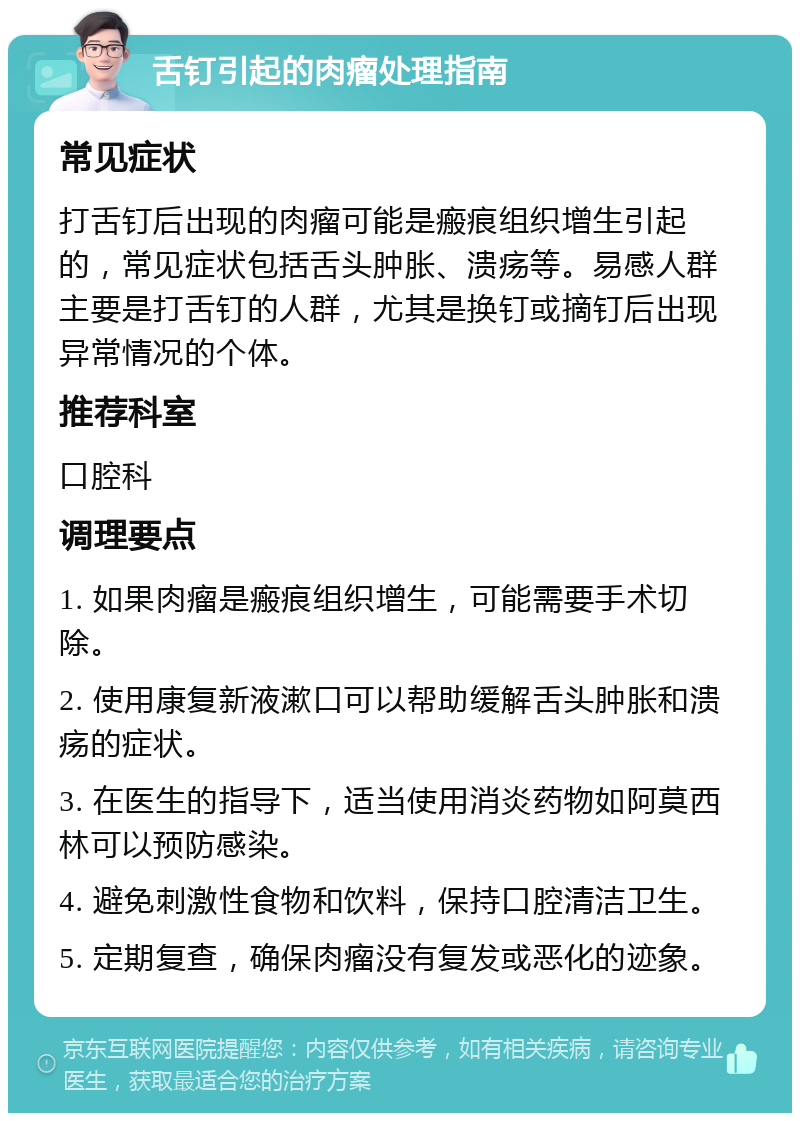 舌钉引起的肉瘤处理指南 常见症状 打舌钉后出现的肉瘤可能是瘢痕组织增生引起的，常见症状包括舌头肿胀、溃疡等。易感人群主要是打舌钉的人群，尤其是换钉或摘钉后出现异常情况的个体。 推荐科室 口腔科 调理要点 1. 如果肉瘤是瘢痕组织增生，可能需要手术切除。 2. 使用康复新液漱口可以帮助缓解舌头肿胀和溃疡的症状。 3. 在医生的指导下，适当使用消炎药物如阿莫西林可以预防感染。 4. 避免刺激性食物和饮料，保持口腔清洁卫生。 5. 定期复查，确保肉瘤没有复发或恶化的迹象。