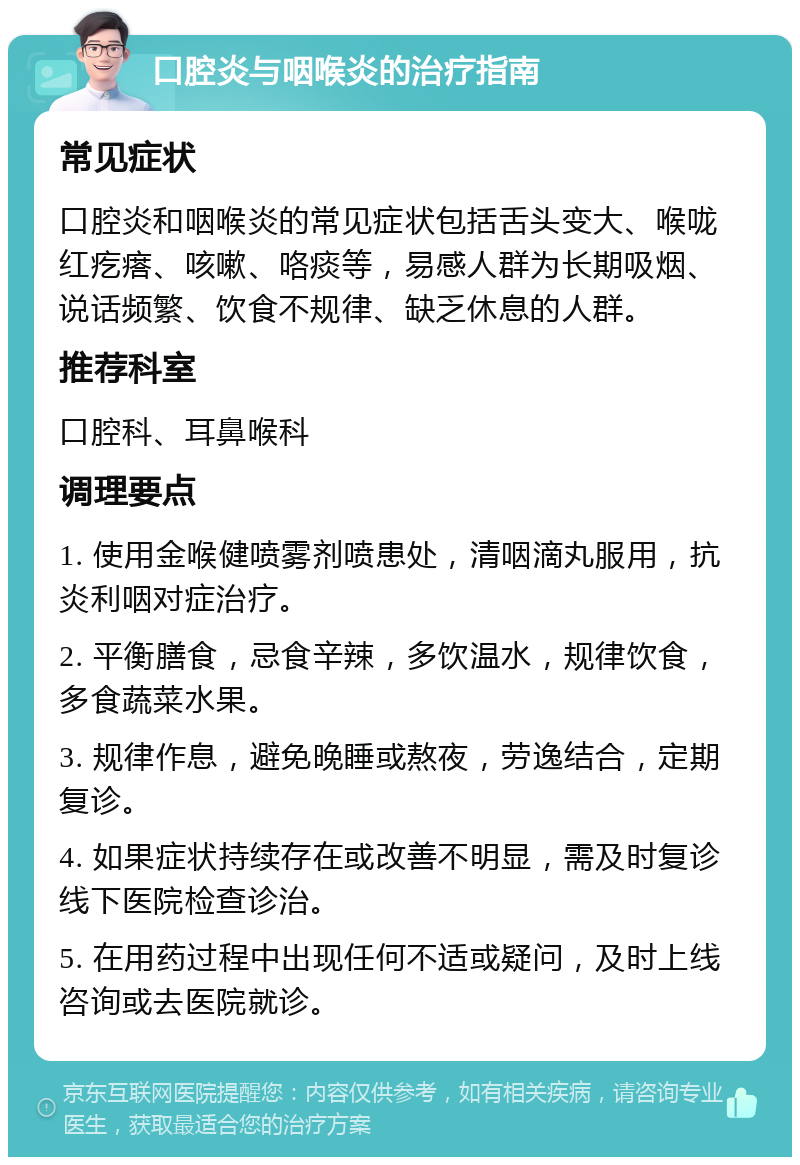 口腔炎与咽喉炎的治疗指南 常见症状 口腔炎和咽喉炎的常见症状包括舌头变大、喉咙红疙瘩、咳嗽、咯痰等，易感人群为长期吸烟、说话频繁、饮食不规律、缺乏休息的人群。 推荐科室 口腔科、耳鼻喉科 调理要点 1. 使用金喉健喷雾剂喷患处，清咽滴丸服用，抗炎利咽对症治疗。 2. 平衡膳食，忌食辛辣，多饮温水，规律饮食，多食蔬菜水果。 3. 规律作息，避免晚睡或熬夜，劳逸结合，定期复诊。 4. 如果症状持续存在或改善不明显，需及时复诊线下医院检查诊治。 5. 在用药过程中出现任何不适或疑问，及时上线咨询或去医院就诊。