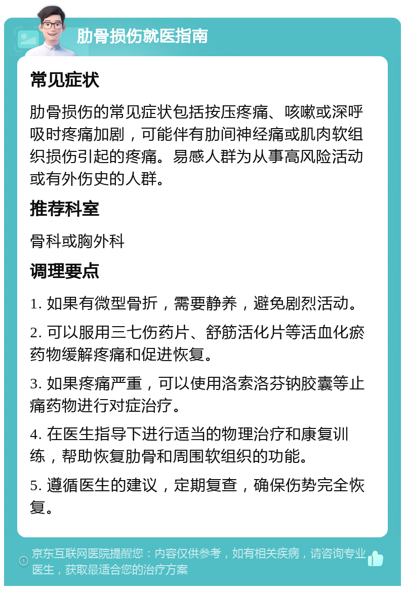 肋骨损伤就医指南 常见症状 肋骨损伤的常见症状包括按压疼痛、咳嗽或深呼吸时疼痛加剧，可能伴有肋间神经痛或肌肉软组织损伤引起的疼痛。易感人群为从事高风险活动或有外伤史的人群。 推荐科室 骨科或胸外科 调理要点 1. 如果有微型骨折，需要静养，避免剧烈活动。 2. 可以服用三七伤药片、舒筋活化片等活血化瘀药物缓解疼痛和促进恢复。 3. 如果疼痛严重，可以使用洛索洛芬钠胶囊等止痛药物进行对症治疗。 4. 在医生指导下进行适当的物理治疗和康复训练，帮助恢复肋骨和周围软组织的功能。 5. 遵循医生的建议，定期复查，确保伤势完全恢复。