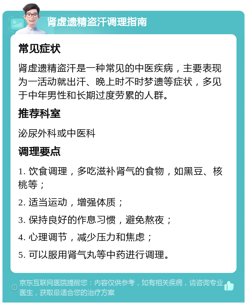 肾虚遗精盗汗调理指南 常见症状 肾虚遗精盗汗是一种常见的中医疾病，主要表现为一活动就出汗、晚上时不时梦遗等症状，多见于中年男性和长期过度劳累的人群。 推荐科室 泌尿外科或中医科 调理要点 1. 饮食调理，多吃滋补肾气的食物，如黑豆、核桃等； 2. 适当运动，增强体质； 3. 保持良好的作息习惯，避免熬夜； 4. 心理调节，减少压力和焦虑； 5. 可以服用肾气丸等中药进行调理。