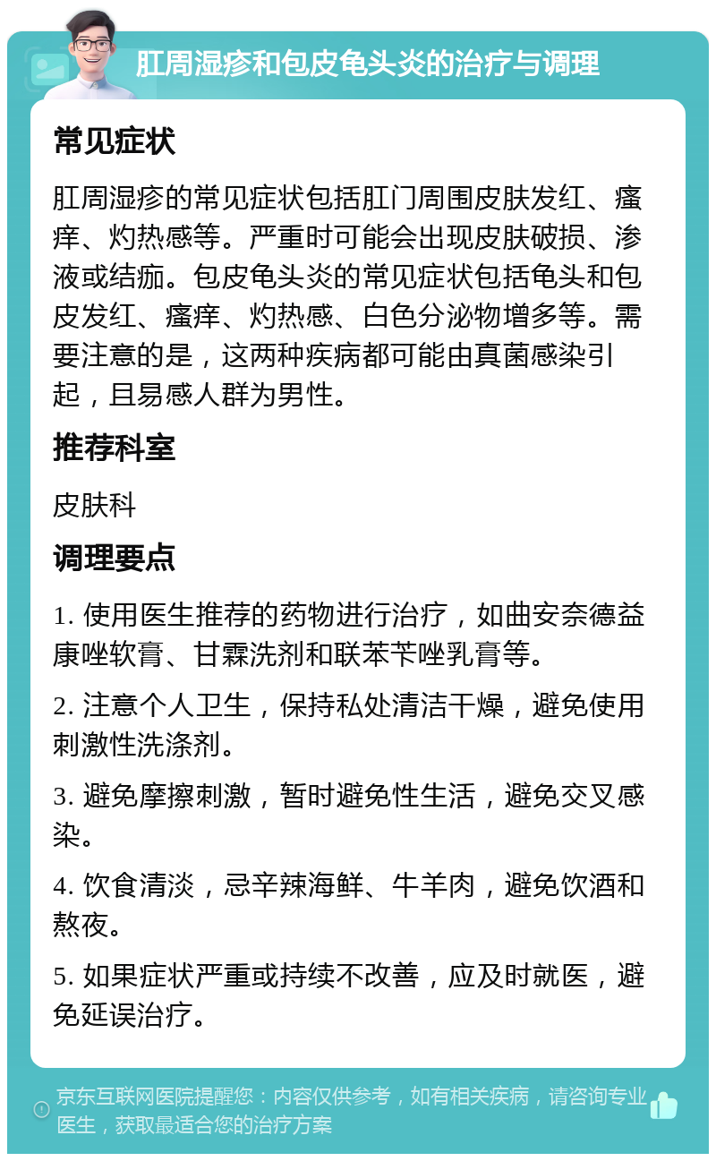 肛周湿疹和包皮龟头炎的治疗与调理 常见症状 肛周湿疹的常见症状包括肛门周围皮肤发红、瘙痒、灼热感等。严重时可能会出现皮肤破损、渗液或结痂。包皮龟头炎的常见症状包括龟头和包皮发红、瘙痒、灼热感、白色分泌物增多等。需要注意的是，这两种疾病都可能由真菌感染引起，且易感人群为男性。 推荐科室 皮肤科 调理要点 1. 使用医生推荐的药物进行治疗，如曲安奈德益康唑软膏、甘霖洗剂和联苯苄唑乳膏等。 2. 注意个人卫生，保持私处清洁干燥，避免使用刺激性洗涤剂。 3. 避免摩擦刺激，暂时避免性生活，避免交叉感染。 4. 饮食清淡，忌辛辣海鲜、牛羊肉，避免饮酒和熬夜。 5. 如果症状严重或持续不改善，应及时就医，避免延误治疗。