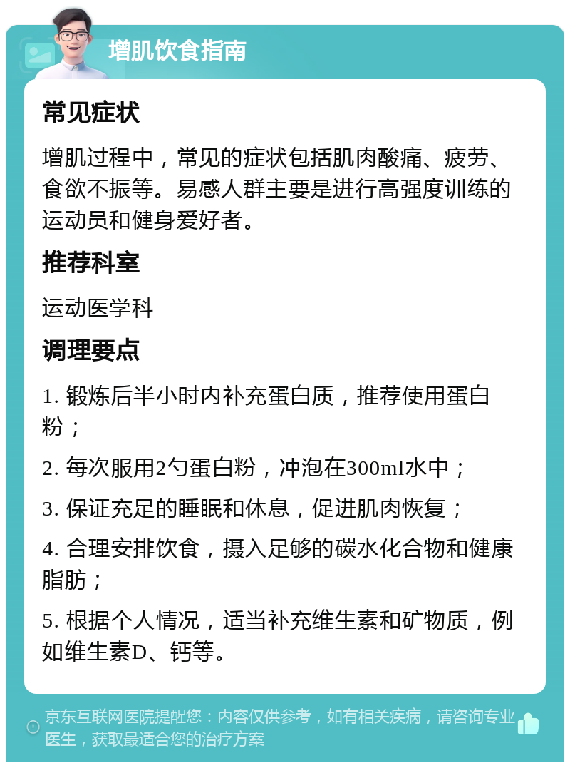 增肌饮食指南 常见症状 增肌过程中，常见的症状包括肌肉酸痛、疲劳、食欲不振等。易感人群主要是进行高强度训练的运动员和健身爱好者。 推荐科室 运动医学科 调理要点 1. 锻炼后半小时内补充蛋白质，推荐使用蛋白粉； 2. 每次服用2勺蛋白粉，冲泡在300ml水中； 3. 保证充足的睡眠和休息，促进肌肉恢复； 4. 合理安排饮食，摄入足够的碳水化合物和健康脂肪； 5. 根据个人情况，适当补充维生素和矿物质，例如维生素D、钙等。