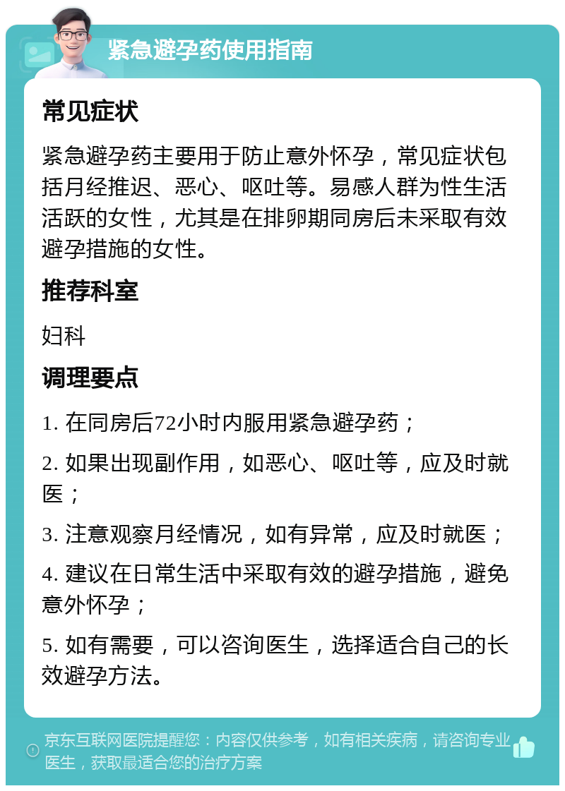 紧急避孕药使用指南 常见症状 紧急避孕药主要用于防止意外怀孕，常见症状包括月经推迟、恶心、呕吐等。易感人群为性生活活跃的女性，尤其是在排卵期同房后未采取有效避孕措施的女性。 推荐科室 妇科 调理要点 1. 在同房后72小时内服用紧急避孕药； 2. 如果出现副作用，如恶心、呕吐等，应及时就医； 3. 注意观察月经情况，如有异常，应及时就医； 4. 建议在日常生活中采取有效的避孕措施，避免意外怀孕； 5. 如有需要，可以咨询医生，选择适合自己的长效避孕方法。