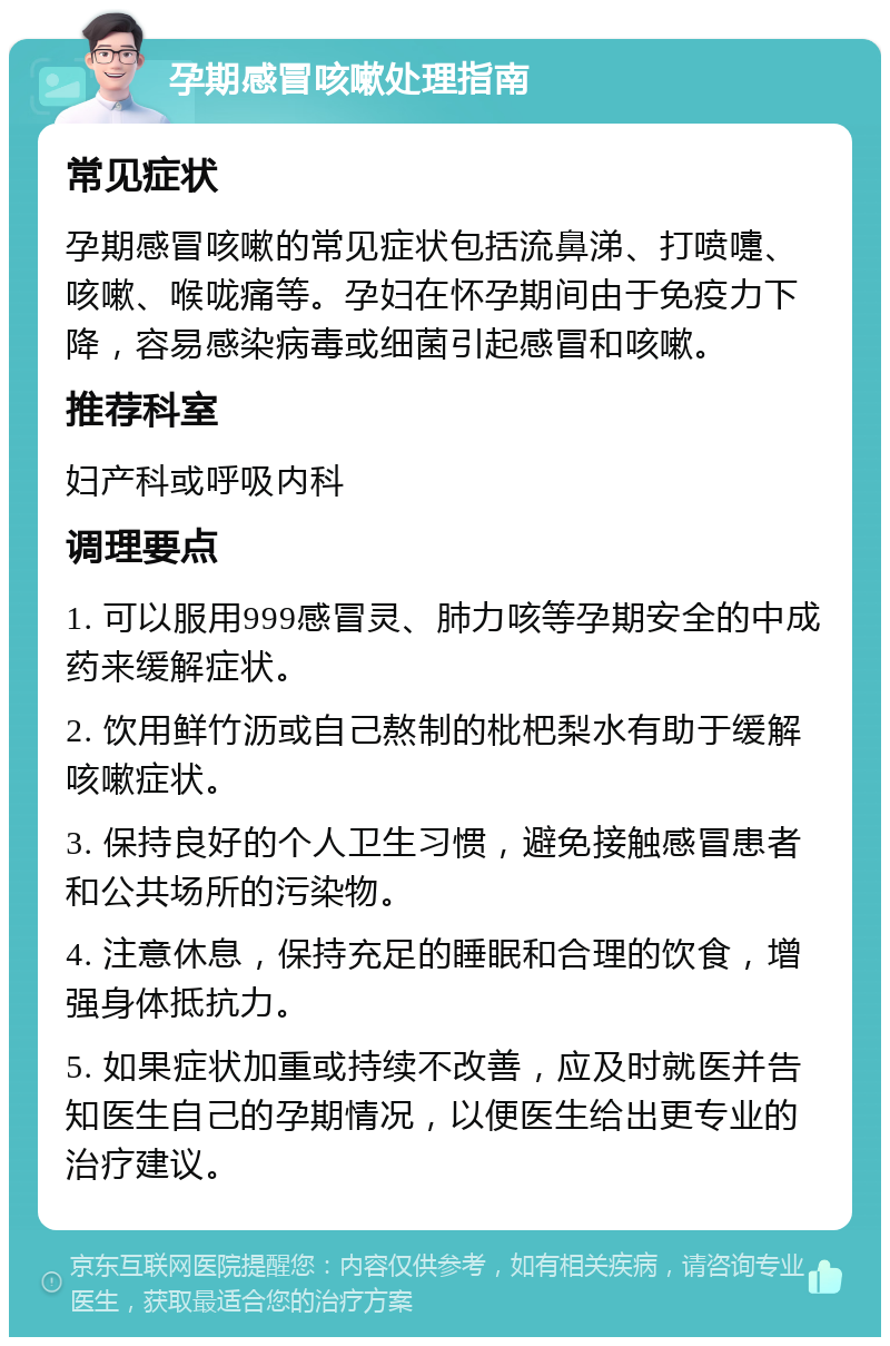 孕期感冒咳嗽处理指南 常见症状 孕期感冒咳嗽的常见症状包括流鼻涕、打喷嚏、咳嗽、喉咙痛等。孕妇在怀孕期间由于免疫力下降，容易感染病毒或细菌引起感冒和咳嗽。 推荐科室 妇产科或呼吸内科 调理要点 1. 可以服用999感冒灵、肺力咳等孕期安全的中成药来缓解症状。 2. 饮用鲜竹沥或自己熬制的枇杷梨水有助于缓解咳嗽症状。 3. 保持良好的个人卫生习惯，避免接触感冒患者和公共场所的污染物。 4. 注意休息，保持充足的睡眠和合理的饮食，增强身体抵抗力。 5. 如果症状加重或持续不改善，应及时就医并告知医生自己的孕期情况，以便医生给出更专业的治疗建议。