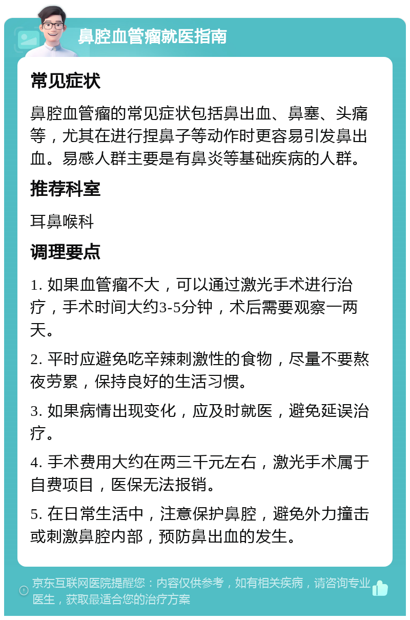 鼻腔血管瘤就医指南 常见症状 鼻腔血管瘤的常见症状包括鼻出血、鼻塞、头痛等，尤其在进行捏鼻子等动作时更容易引发鼻出血。易感人群主要是有鼻炎等基础疾病的人群。 推荐科室 耳鼻喉科 调理要点 1. 如果血管瘤不大，可以通过激光手术进行治疗，手术时间大约3-5分钟，术后需要观察一两天。 2. 平时应避免吃辛辣刺激性的食物，尽量不要熬夜劳累，保持良好的生活习惯。 3. 如果病情出现变化，应及时就医，避免延误治疗。 4. 手术费用大约在两三千元左右，激光手术属于自费项目，医保无法报销。 5. 在日常生活中，注意保护鼻腔，避免外力撞击或刺激鼻腔内部，预防鼻出血的发生。