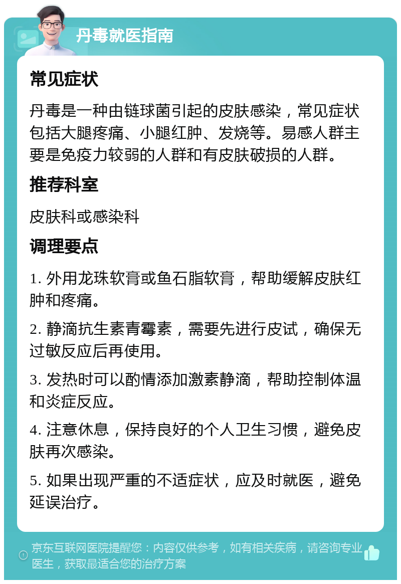 丹毒就医指南 常见症状 丹毒是一种由链球菌引起的皮肤感染，常见症状包括大腿疼痛、小腿红肿、发烧等。易感人群主要是免疫力较弱的人群和有皮肤破损的人群。 推荐科室 皮肤科或感染科 调理要点 1. 外用龙珠软膏或鱼石脂软膏，帮助缓解皮肤红肿和疼痛。 2. 静滴抗生素青霉素，需要先进行皮试，确保无过敏反应后再使用。 3. 发热时可以酌情添加激素静滴，帮助控制体温和炎症反应。 4. 注意休息，保持良好的个人卫生习惯，避免皮肤再次感染。 5. 如果出现严重的不适症状，应及时就医，避免延误治疗。