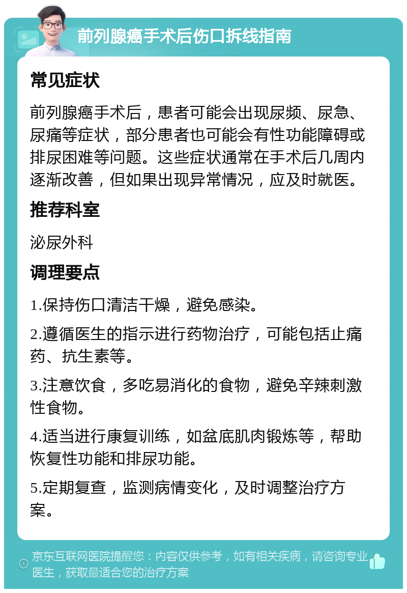 前列腺癌手术后伤口拆线指南 常见症状 前列腺癌手术后，患者可能会出现尿频、尿急、尿痛等症状，部分患者也可能会有性功能障碍或排尿困难等问题。这些症状通常在手术后几周内逐渐改善，但如果出现异常情况，应及时就医。 推荐科室 泌尿外科 调理要点 1.保持伤口清洁干燥，避免感染。 2.遵循医生的指示进行药物治疗，可能包括止痛药、抗生素等。 3.注意饮食，多吃易消化的食物，避免辛辣刺激性食物。 4.适当进行康复训练，如盆底肌肉锻炼等，帮助恢复性功能和排尿功能。 5.定期复查，监测病情变化，及时调整治疗方案。