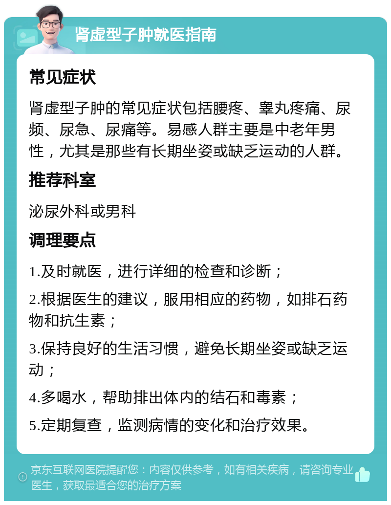 肾虚型子肿就医指南 常见症状 肾虚型子肿的常见症状包括腰疼、睾丸疼痛、尿频、尿急、尿痛等。易感人群主要是中老年男性，尤其是那些有长期坐姿或缺乏运动的人群。 推荐科室 泌尿外科或男科 调理要点 1.及时就医，进行详细的检查和诊断； 2.根据医生的建议，服用相应的药物，如排石药物和抗生素； 3.保持良好的生活习惯，避免长期坐姿或缺乏运动； 4.多喝水，帮助排出体内的结石和毒素； 5.定期复查，监测病情的变化和治疗效果。