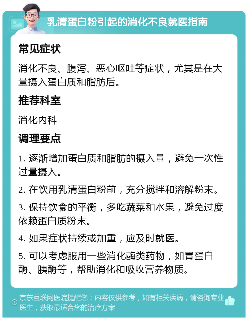 乳清蛋白粉引起的消化不良就医指南 常见症状 消化不良、腹泻、恶心呕吐等症状，尤其是在大量摄入蛋白质和脂肪后。 推荐科室 消化内科 调理要点 1. 逐渐增加蛋白质和脂肪的摄入量，避免一次性过量摄入。 2. 在饮用乳清蛋白粉前，充分搅拌和溶解粉末。 3. 保持饮食的平衡，多吃蔬菜和水果，避免过度依赖蛋白质粉末。 4. 如果症状持续或加重，应及时就医。 5. 可以考虑服用一些消化酶类药物，如胃蛋白酶、胰酶等，帮助消化和吸收营养物质。