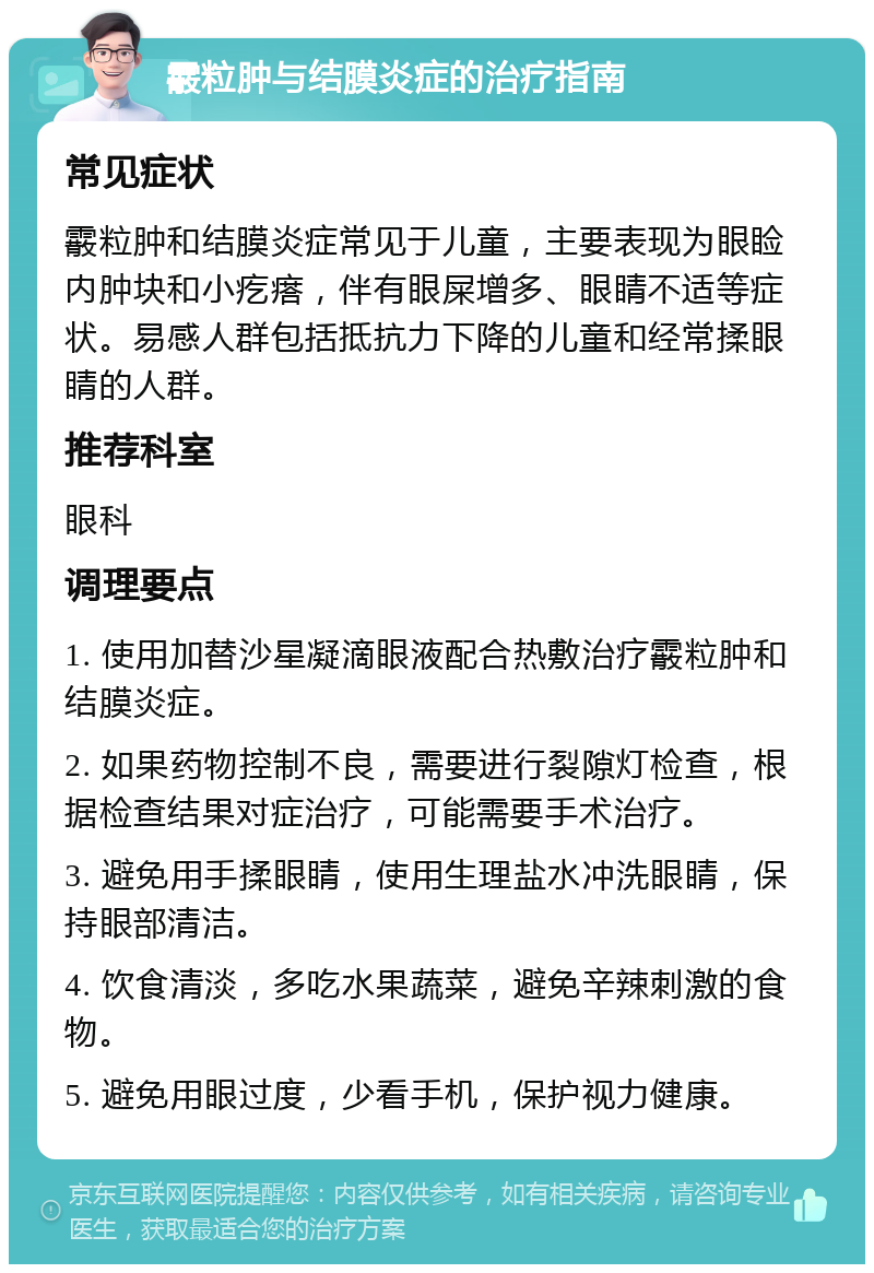 霰粒肿与结膜炎症的治疗指南 常见症状 霰粒肿和结膜炎症常见于儿童，主要表现为眼睑内肿块和小疙瘩，伴有眼屎增多、眼睛不适等症状。易感人群包括抵抗力下降的儿童和经常揉眼睛的人群。 推荐科室 眼科 调理要点 1. 使用加替沙星凝滴眼液配合热敷治疗霰粒肿和结膜炎症。 2. 如果药物控制不良，需要进行裂隙灯检查，根据检查结果对症治疗，可能需要手术治疗。 3. 避免用手揉眼睛，使用生理盐水冲洗眼睛，保持眼部清洁。 4. 饮食清淡，多吃水果蔬菜，避免辛辣刺激的食物。 5. 避免用眼过度，少看手机，保护视力健康。