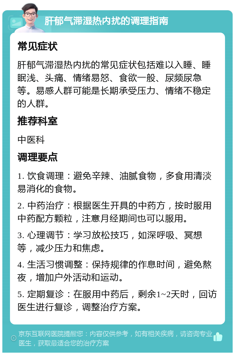 肝郁气滞湿热内扰的调理指南 常见症状 肝郁气滞湿热内扰的常见症状包括难以入睡、睡眠浅、头痛、情绪易怒、食欲一般、尿频尿急等。易感人群可能是长期承受压力、情绪不稳定的人群。 推荐科室 中医科 调理要点 1. 饮食调理：避免辛辣、油腻食物，多食用清淡易消化的食物。 2. 中药治疗：根据医生开具的中药方，按时服用中药配方颗粒，注意月经期间也可以服用。 3. 心理调节：学习放松技巧，如深呼吸、冥想等，减少压力和焦虑。 4. 生活习惯调整：保持规律的作息时间，避免熬夜，增加户外活动和运动。 5. 定期复诊：在服用中药后，剩余1~2天时，回访医生进行复诊，调整治疗方案。