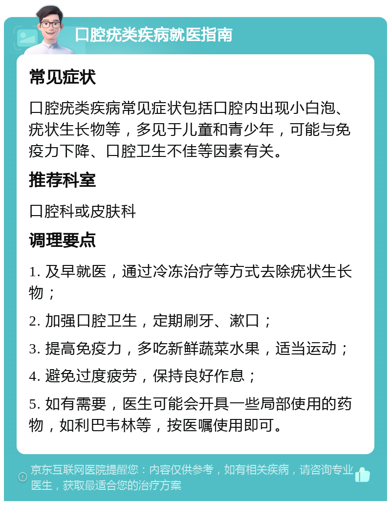 口腔疣类疾病就医指南 常见症状 口腔疣类疾病常见症状包括口腔内出现小白泡、疣状生长物等，多见于儿童和青少年，可能与免疫力下降、口腔卫生不佳等因素有关。 推荐科室 口腔科或皮肤科 调理要点 1. 及早就医，通过冷冻治疗等方式去除疣状生长物； 2. 加强口腔卫生，定期刷牙、漱口； 3. 提高免疫力，多吃新鲜蔬菜水果，适当运动； 4. 避免过度疲劳，保持良好作息； 5. 如有需要，医生可能会开具一些局部使用的药物，如利巴韦林等，按医嘱使用即可。