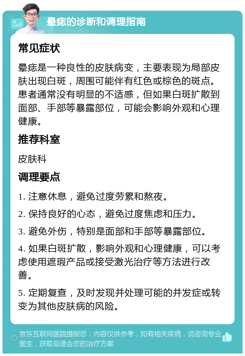 晕痣的诊断和调理指南 常见症状 晕痣是一种良性的皮肤病变，主要表现为局部皮肤出现白斑，周围可能伴有红色或棕色的斑点。患者通常没有明显的不适感，但如果白斑扩散到面部、手部等暴露部位，可能会影响外观和心理健康。 推荐科室 皮肤科 调理要点 1. 注意休息，避免过度劳累和熬夜。 2. 保持良好的心态，避免过度焦虑和压力。 3. 避免外伤，特别是面部和手部等暴露部位。 4. 如果白斑扩散，影响外观和心理健康，可以考虑使用遮瑕产品或接受激光治疗等方法进行改善。 5. 定期复查，及时发现并处理可能的并发症或转变为其他皮肤病的风险。