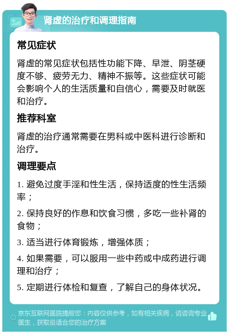 肾虚的治疗和调理指南 常见症状 肾虚的常见症状包括性功能下降、早泄、阴茎硬度不够、疲劳无力、精神不振等。这些症状可能会影响个人的生活质量和自信心，需要及时就医和治疗。 推荐科室 肾虚的治疗通常需要在男科或中医科进行诊断和治疗。 调理要点 1. 避免过度手淫和性生活，保持适度的性生活频率； 2. 保持良好的作息和饮食习惯，多吃一些补肾的食物； 3. 适当进行体育锻炼，增强体质； 4. 如果需要，可以服用一些中药或中成药进行调理和治疗； 5. 定期进行体检和复查，了解自己的身体状况。