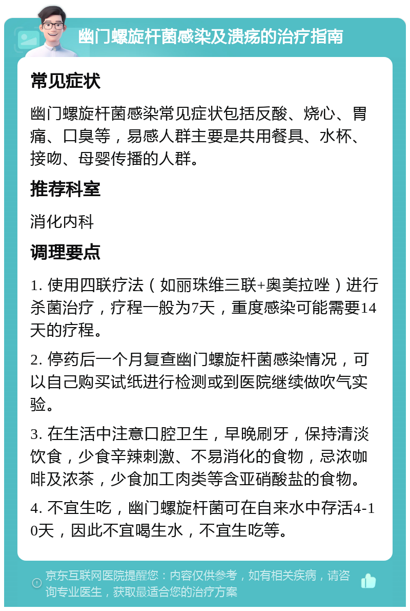 幽门螺旋杆菌感染及溃疡的治疗指南 常见症状 幽门螺旋杆菌感染常见症状包括反酸、烧心、胃痛、口臭等，易感人群主要是共用餐具、水杯、接吻、母婴传播的人群。 推荐科室 消化内科 调理要点 1. 使用四联疗法（如丽珠维三联+奥美拉唑）进行杀菌治疗，疗程一般为7天，重度感染可能需要14天的疗程。 2. 停药后一个月复查幽门螺旋杆菌感染情况，可以自己购买试纸进行检测或到医院继续做吹气实验。 3. 在生活中注意口腔卫生，早晚刷牙，保持清淡饮食，少食辛辣刺激、不易消化的食物，忌浓咖啡及浓茶，少食加工肉类等含亚硝酸盐的食物。 4. 不宜生吃，幽门螺旋杆菌可在自来水中存活4-10天，因此不宜喝生水，不宜生吃等。