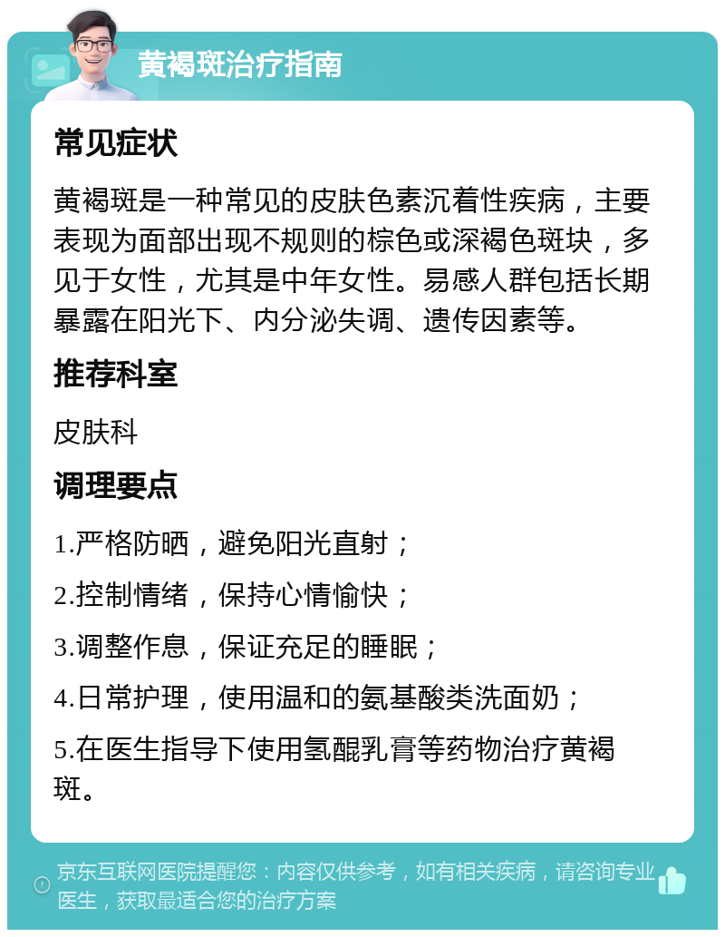 黄褐斑治疗指南 常见症状 黄褐斑是一种常见的皮肤色素沉着性疾病，主要表现为面部出现不规则的棕色或深褐色斑块，多见于女性，尤其是中年女性。易感人群包括长期暴露在阳光下、内分泌失调、遗传因素等。 推荐科室 皮肤科 调理要点 1.严格防晒，避免阳光直射； 2.控制情绪，保持心情愉快； 3.调整作息，保证充足的睡眠； 4.日常护理，使用温和的氨基酸类洗面奶； 5.在医生指导下使用氢醌乳膏等药物治疗黄褐斑。