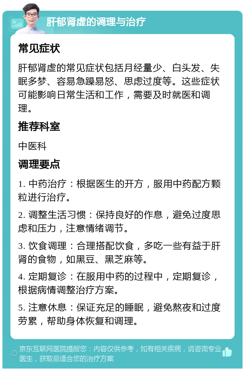 肝郁肾虚的调理与治疗 常见症状 肝郁肾虚的常见症状包括月经量少、白头发、失眠多梦、容易急躁易怒、思虑过度等。这些症状可能影响日常生活和工作，需要及时就医和调理。 推荐科室 中医科 调理要点 1. 中药治疗：根据医生的开方，服用中药配方颗粒进行治疗。 2. 调整生活习惯：保持良好的作息，避免过度思虑和压力，注意情绪调节。 3. 饮食调理：合理搭配饮食，多吃一些有益于肝肾的食物，如黑豆、黑芝麻等。 4. 定期复诊：在服用中药的过程中，定期复诊，根据病情调整治疗方案。 5. 注意休息：保证充足的睡眠，避免熬夜和过度劳累，帮助身体恢复和调理。