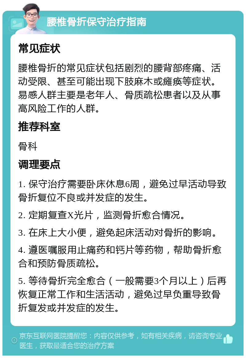 腰椎骨折保守治疗指南 常见症状 腰椎骨折的常见症状包括剧烈的腰背部疼痛、活动受限、甚至可能出现下肢麻木或瘫痪等症状。易感人群主要是老年人、骨质疏松患者以及从事高风险工作的人群。 推荐科室 骨科 调理要点 1. 保守治疗需要卧床休息6周，避免过早活动导致骨折复位不良或并发症的发生。 2. 定期复查X光片，监测骨折愈合情况。 3. 在床上大小便，避免起床活动对骨折的影响。 4. 遵医嘱服用止痛药和钙片等药物，帮助骨折愈合和预防骨质疏松。 5. 等待骨折完全愈合（一般需要3个月以上）后再恢复正常工作和生活活动，避免过早负重导致骨折复发或并发症的发生。