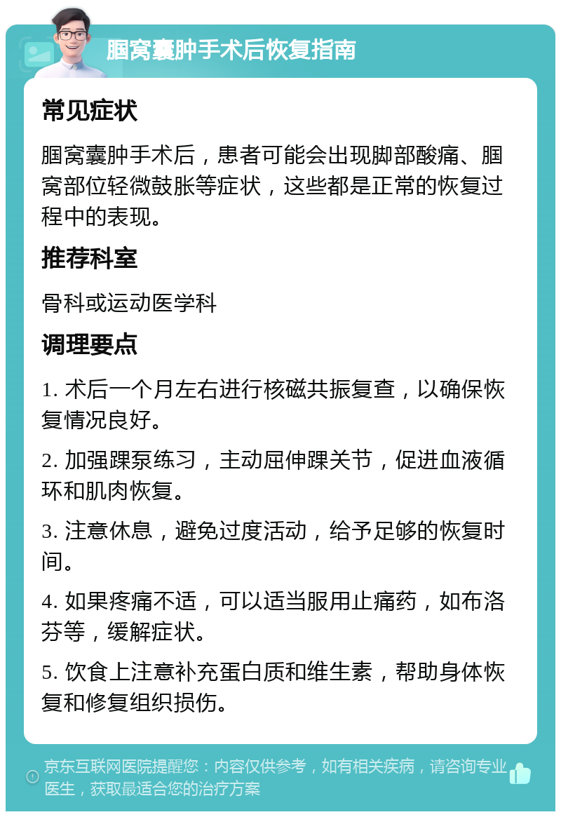 腘窝囊肿手术后恢复指南 常见症状 腘窝囊肿手术后，患者可能会出现脚部酸痛、腘窝部位轻微鼓胀等症状，这些都是正常的恢复过程中的表现。 推荐科室 骨科或运动医学科 调理要点 1. 术后一个月左右进行核磁共振复查，以确保恢复情况良好。 2. 加强踝泵练习，主动屈伸踝关节，促进血液循环和肌肉恢复。 3. 注意休息，避免过度活动，给予足够的恢复时间。 4. 如果疼痛不适，可以适当服用止痛药，如布洛芬等，缓解症状。 5. 饮食上注意补充蛋白质和维生素，帮助身体恢复和修复组织损伤。