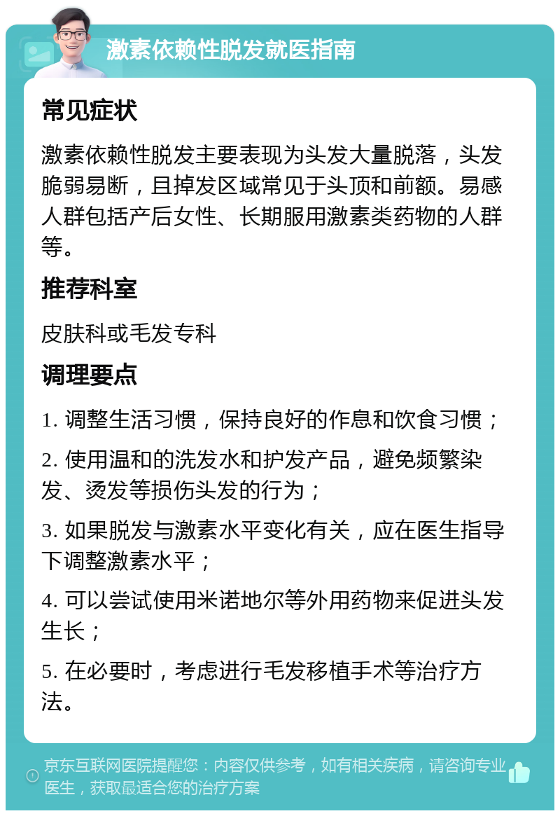 激素依赖性脱发就医指南 常见症状 激素依赖性脱发主要表现为头发大量脱落，头发脆弱易断，且掉发区域常见于头顶和前额。易感人群包括产后女性、长期服用激素类药物的人群等。 推荐科室 皮肤科或毛发专科 调理要点 1. 调整生活习惯，保持良好的作息和饮食习惯； 2. 使用温和的洗发水和护发产品，避免频繁染发、烫发等损伤头发的行为； 3. 如果脱发与激素水平变化有关，应在医生指导下调整激素水平； 4. 可以尝试使用米诺地尔等外用药物来促进头发生长； 5. 在必要时，考虑进行毛发移植手术等治疗方法。