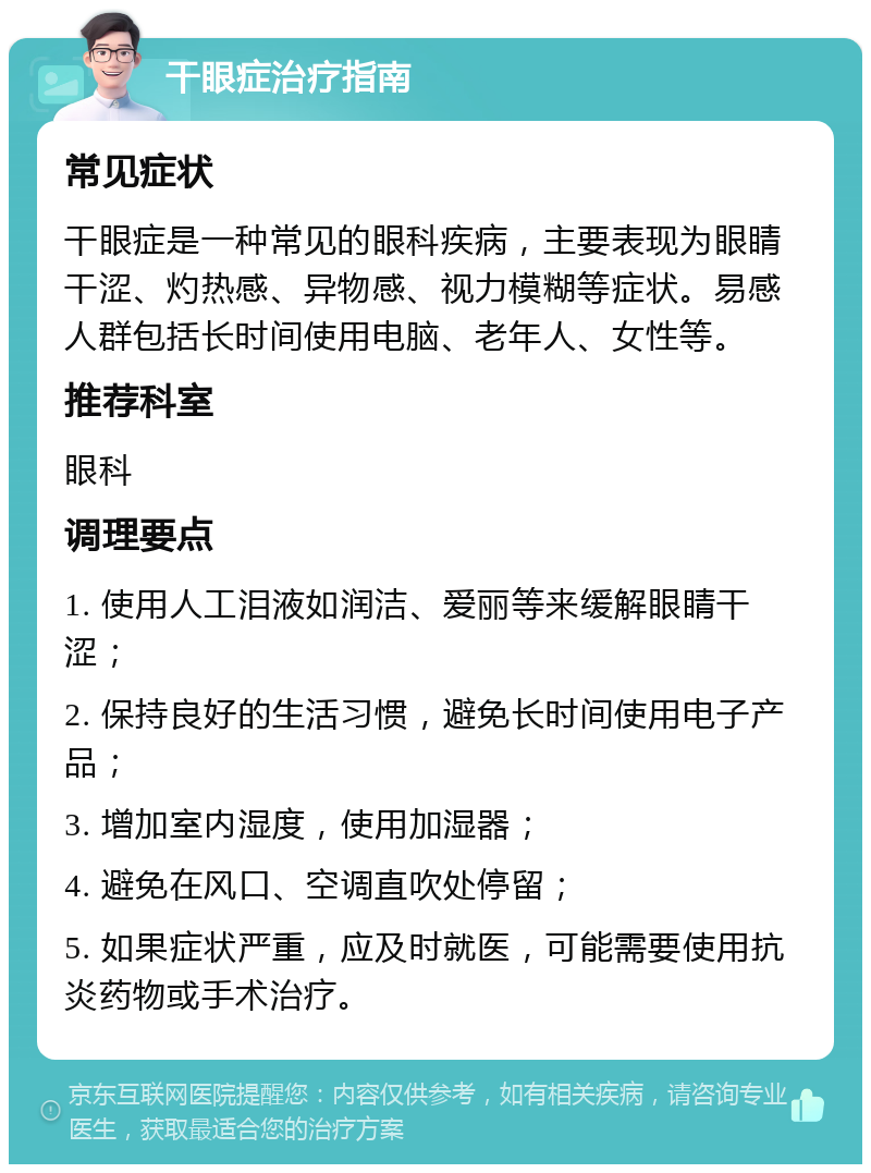 干眼症治疗指南 常见症状 干眼症是一种常见的眼科疾病，主要表现为眼睛干涩、灼热感、异物感、视力模糊等症状。易感人群包括长时间使用电脑、老年人、女性等。 推荐科室 眼科 调理要点 1. 使用人工泪液如润洁、爱丽等来缓解眼睛干涩； 2. 保持良好的生活习惯，避免长时间使用电子产品； 3. 增加室内湿度，使用加湿器； 4. 避免在风口、空调直吹处停留； 5. 如果症状严重，应及时就医，可能需要使用抗炎药物或手术治疗。