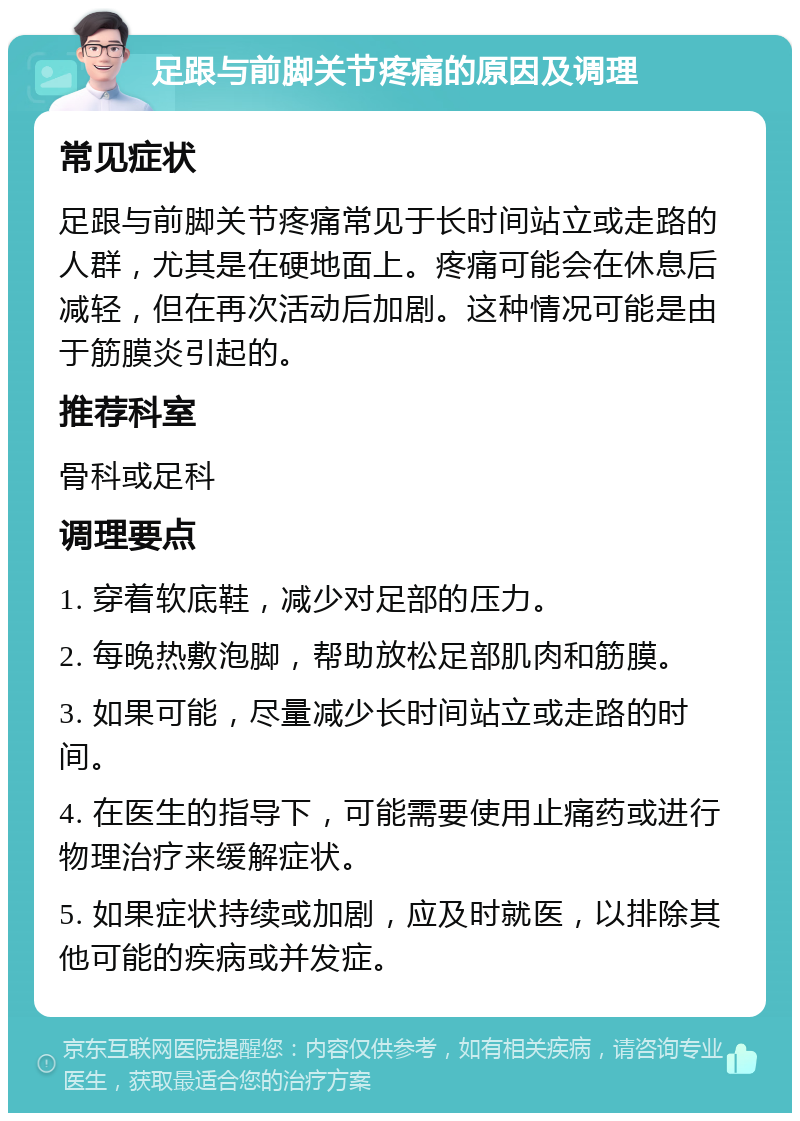 足跟与前脚关节疼痛的原因及调理 常见症状 足跟与前脚关节疼痛常见于长时间站立或走路的人群，尤其是在硬地面上。疼痛可能会在休息后减轻，但在再次活动后加剧。这种情况可能是由于筋膜炎引起的。 推荐科室 骨科或足科 调理要点 1. 穿着软底鞋，减少对足部的压力。 2. 每晚热敷泡脚，帮助放松足部肌肉和筋膜。 3. 如果可能，尽量减少长时间站立或走路的时间。 4. 在医生的指导下，可能需要使用止痛药或进行物理治疗来缓解症状。 5. 如果症状持续或加剧，应及时就医，以排除其他可能的疾病或并发症。