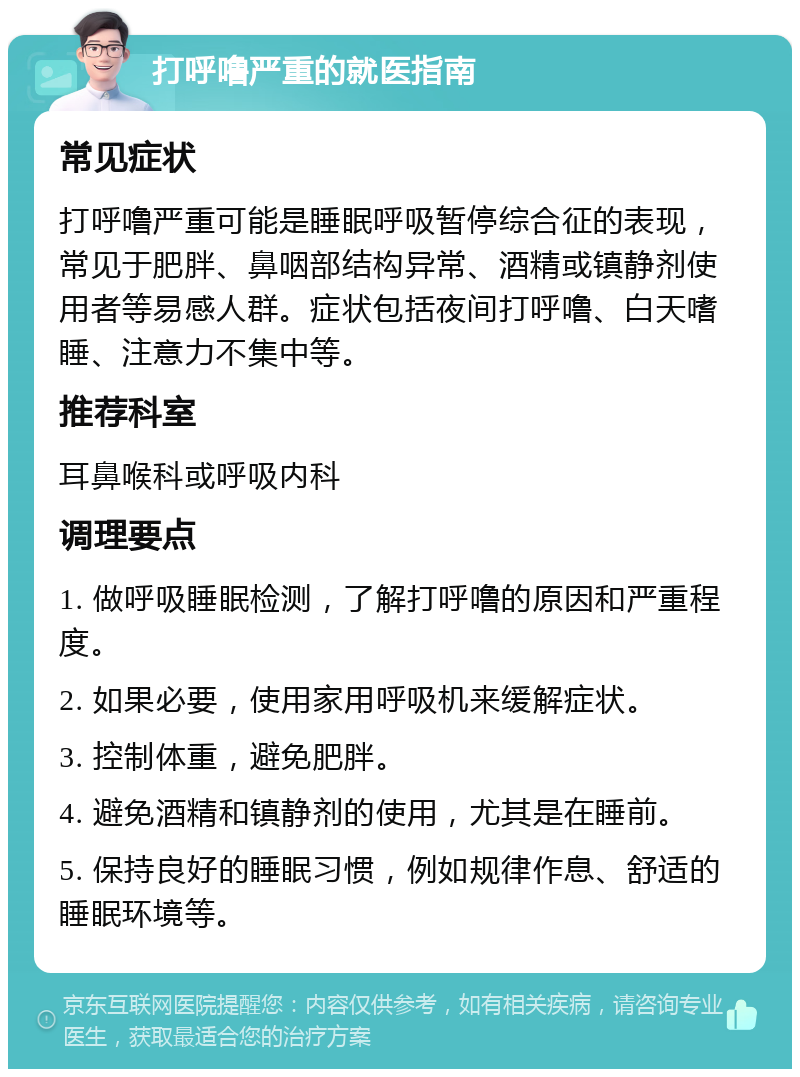 打呼噜严重的就医指南 常见症状 打呼噜严重可能是睡眠呼吸暂停综合征的表现，常见于肥胖、鼻咽部结构异常、酒精或镇静剂使用者等易感人群。症状包括夜间打呼噜、白天嗜睡、注意力不集中等。 推荐科室 耳鼻喉科或呼吸内科 调理要点 1. 做呼吸睡眠检测，了解打呼噜的原因和严重程度。 2. 如果必要，使用家用呼吸机来缓解症状。 3. 控制体重，避免肥胖。 4. 避免酒精和镇静剂的使用，尤其是在睡前。 5. 保持良好的睡眠习惯，例如规律作息、舒适的睡眠环境等。