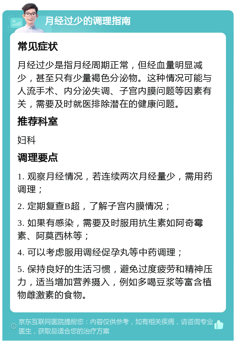 月经过少的调理指南 常见症状 月经过少是指月经周期正常，但经血量明显减少，甚至只有少量褐色分泌物。这种情况可能与人流手术、内分泌失调、子宫内膜问题等因素有关，需要及时就医排除潜在的健康问题。 推荐科室 妇科 调理要点 1. 观察月经情况，若连续两次月经量少，需用药调理； 2. 定期复查B超，了解子宫内膜情况； 3. 如果有感染，需要及时服用抗生素如阿奇霉素、阿莫西林等； 4. 可以考虑服用调经促孕丸等中药调理； 5. 保持良好的生活习惯，避免过度疲劳和精神压力，适当增加营养摄入，例如多喝豆浆等富含植物雌激素的食物。