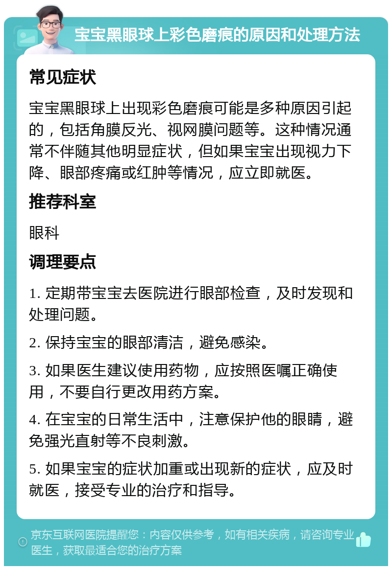 宝宝黑眼球上彩色磨痕的原因和处理方法 常见症状 宝宝黑眼球上出现彩色磨痕可能是多种原因引起的，包括角膜反光、视网膜问题等。这种情况通常不伴随其他明显症状，但如果宝宝出现视力下降、眼部疼痛或红肿等情况，应立即就医。 推荐科室 眼科 调理要点 1. 定期带宝宝去医院进行眼部检查，及时发现和处理问题。 2. 保持宝宝的眼部清洁，避免感染。 3. 如果医生建议使用药物，应按照医嘱正确使用，不要自行更改用药方案。 4. 在宝宝的日常生活中，注意保护他的眼睛，避免强光直射等不良刺激。 5. 如果宝宝的症状加重或出现新的症状，应及时就医，接受专业的治疗和指导。