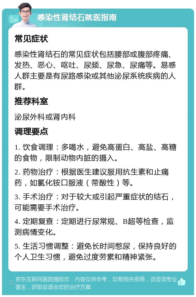 感染性肾结石就医指南 常见症状 感染性肾结石的常见症状包括腰部或腹部疼痛、发热、恶心、呕吐、尿频、尿急、尿痛等。易感人群主要是有尿路感染或其他泌尿系统疾病的人群。 推荐科室 泌尿外科或肾内科 调理要点 1. 饮食调理：多喝水，避免高蛋白、高盐、高糖的食物，限制动物内脏的摄入。 2. 药物治疗：根据医生建议服用抗生素和止痛药，如氯化铵口服液（带酸性）等。 3. 手术治疗：对于较大或引起严重症状的结石，可能需要手术治疗。 4. 定期复查：定期进行尿常规、B超等检查，监测病情变化。 5. 生活习惯调整：避免长时间憋尿，保持良好的个人卫生习惯，避免过度劳累和精神紧张。