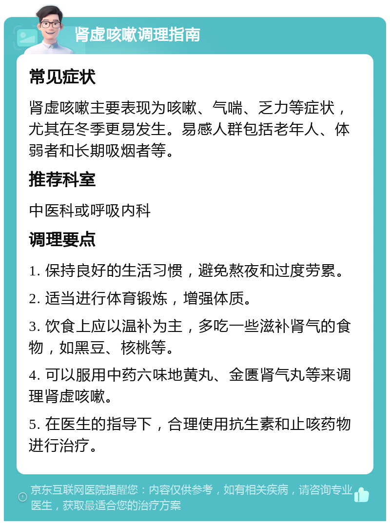 肾虚咳嗽调理指南 常见症状 肾虚咳嗽主要表现为咳嗽、气喘、乏力等症状，尤其在冬季更易发生。易感人群包括老年人、体弱者和长期吸烟者等。 推荐科室 中医科或呼吸内科 调理要点 1. 保持良好的生活习惯，避免熬夜和过度劳累。 2. 适当进行体育锻炼，增强体质。 3. 饮食上应以温补为主，多吃一些滋补肾气的食物，如黑豆、核桃等。 4. 可以服用中药六味地黄丸、金匮肾气丸等来调理肾虚咳嗽。 5. 在医生的指导下，合理使用抗生素和止咳药物进行治疗。