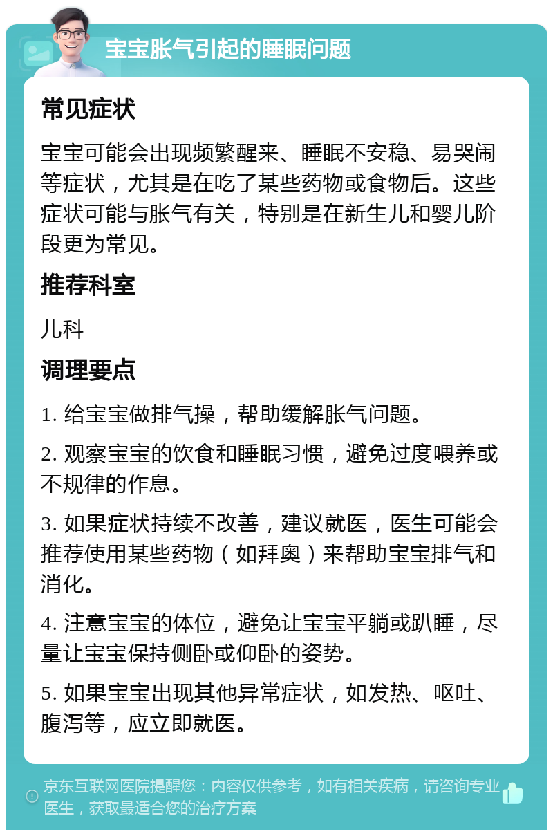 宝宝胀气引起的睡眠问题 常见症状 宝宝可能会出现频繁醒来、睡眠不安稳、易哭闹等症状，尤其是在吃了某些药物或食物后。这些症状可能与胀气有关，特别是在新生儿和婴儿阶段更为常见。 推荐科室 儿科 调理要点 1. 给宝宝做排气操，帮助缓解胀气问题。 2. 观察宝宝的饮食和睡眠习惯，避免过度喂养或不规律的作息。 3. 如果症状持续不改善，建议就医，医生可能会推荐使用某些药物（如拜奥）来帮助宝宝排气和消化。 4. 注意宝宝的体位，避免让宝宝平躺或趴睡，尽量让宝宝保持侧卧或仰卧的姿势。 5. 如果宝宝出现其他异常症状，如发热、呕吐、腹泻等，应立即就医。