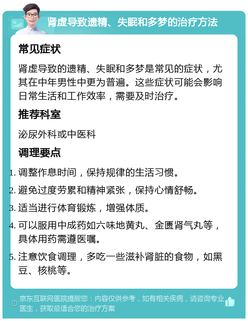 肾虚导致遗精、失眠和多梦的治疗方法 常见症状 肾虚导致的遗精、失眠和多梦是常见的症状，尤其在中年男性中更为普遍。这些症状可能会影响日常生活和工作效率，需要及时治疗。 推荐科室 泌尿外科或中医科 调理要点 调整作息时间，保持规律的生活习惯。 避免过度劳累和精神紧张，保持心情舒畅。 适当进行体育锻炼，增强体质。 可以服用中成药如六味地黄丸、金匮肾气丸等，具体用药需遵医嘱。 注意饮食调理，多吃一些滋补肾脏的食物，如黑豆、核桃等。