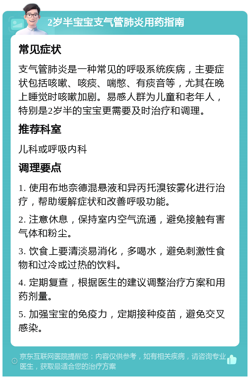 2岁半宝宝支气管肺炎用药指南 常见症状 支气管肺炎是一种常见的呼吸系统疾病，主要症状包括咳嗽、咳痰、喘憋、有痰音等，尤其在晚上睡觉时咳嗽加剧。易感人群为儿童和老年人，特别是2岁半的宝宝更需要及时治疗和调理。 推荐科室 儿科或呼吸内科 调理要点 1. 使用布地奈德混悬液和异丙托溴铵雾化进行治疗，帮助缓解症状和改善呼吸功能。 2. 注意休息，保持室内空气流通，避免接触有害气体和粉尘。 3. 饮食上要清淡易消化，多喝水，避免刺激性食物和过冷或过热的饮料。 4. 定期复查，根据医生的建议调整治疗方案和用药剂量。 5. 加强宝宝的免疫力，定期接种疫苗，避免交叉感染。