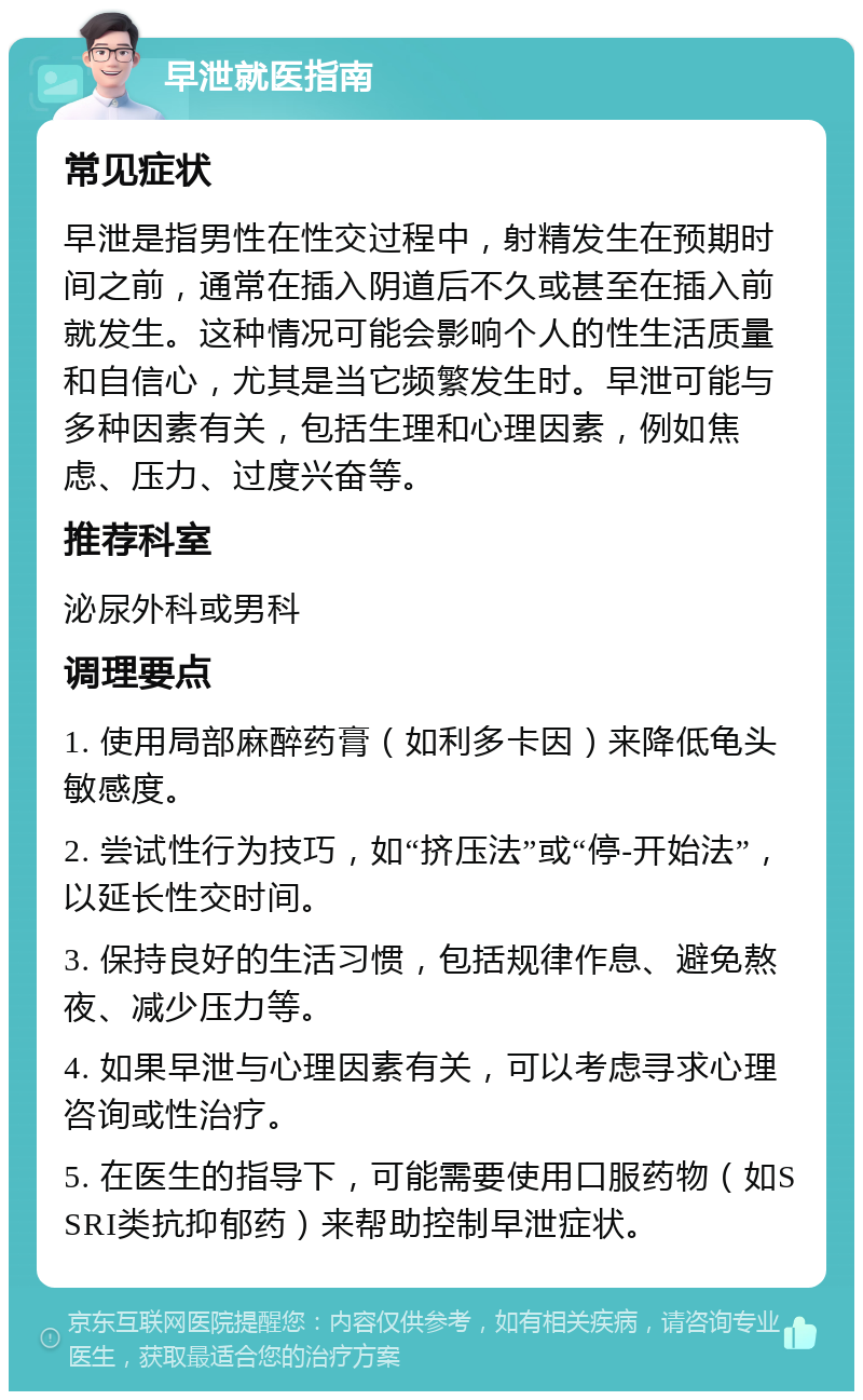 早泄就医指南 常见症状 早泄是指男性在性交过程中，射精发生在预期时间之前，通常在插入阴道后不久或甚至在插入前就发生。这种情况可能会影响个人的性生活质量和自信心，尤其是当它频繁发生时。早泄可能与多种因素有关，包括生理和心理因素，例如焦虑、压力、过度兴奋等。 推荐科室 泌尿外科或男科 调理要点 1. 使用局部麻醉药膏（如利多卡因）来降低龟头敏感度。 2. 尝试性行为技巧，如“挤压法”或“停-开始法”，以延长性交时间。 3. 保持良好的生活习惯，包括规律作息、避免熬夜、减少压力等。 4. 如果早泄与心理因素有关，可以考虑寻求心理咨询或性治疗。 5. 在医生的指导下，可能需要使用口服药物（如SSRI类抗抑郁药）来帮助控制早泄症状。