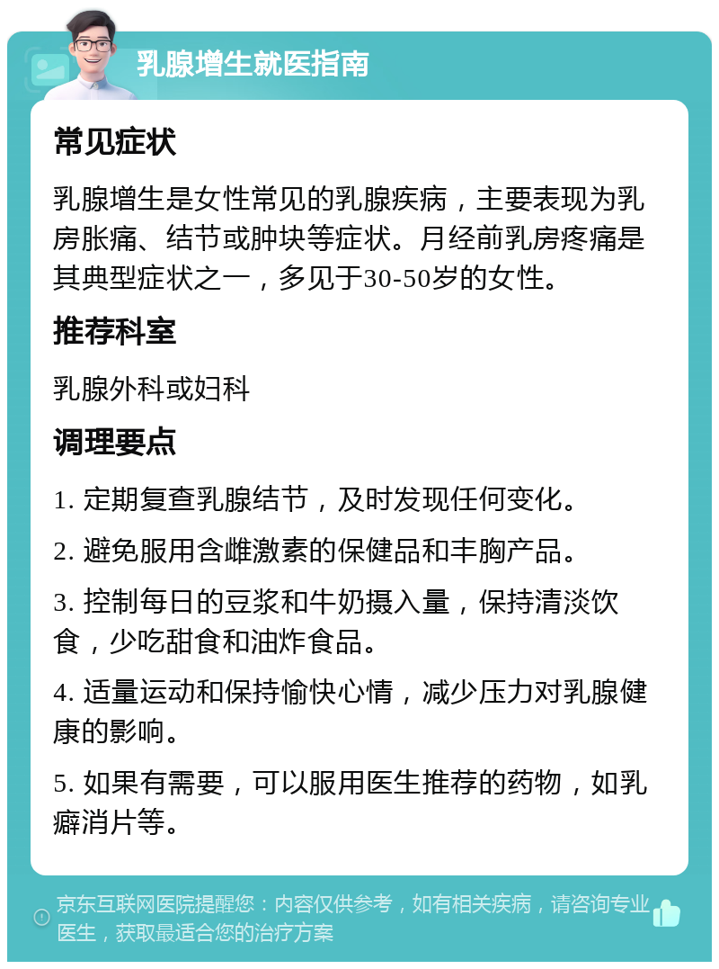 乳腺增生就医指南 常见症状 乳腺增生是女性常见的乳腺疾病，主要表现为乳房胀痛、结节或肿块等症状。月经前乳房疼痛是其典型症状之一，多见于30-50岁的女性。 推荐科室 乳腺外科或妇科 调理要点 1. 定期复查乳腺结节，及时发现任何变化。 2. 避免服用含雌激素的保健品和丰胸产品。 3. 控制每日的豆浆和牛奶摄入量，保持清淡饮食，少吃甜食和油炸食品。 4. 适量运动和保持愉快心情，减少压力对乳腺健康的影响。 5. 如果有需要，可以服用医生推荐的药物，如乳癖消片等。