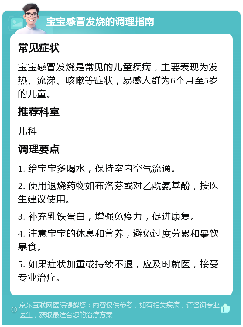 宝宝感冒发烧的调理指南 常见症状 宝宝感冒发烧是常见的儿童疾病，主要表现为发热、流涕、咳嗽等症状，易感人群为6个月至5岁的儿童。 推荐科室 儿科 调理要点 1. 给宝宝多喝水，保持室内空气流通。 2. 使用退烧药物如布洛芬或对乙酰氨基酚，按医生建议使用。 3. 补充乳铁蛋白，增强免疫力，促进康复。 4. 注意宝宝的休息和营养，避免过度劳累和暴饮暴食。 5. 如果症状加重或持续不退，应及时就医，接受专业治疗。