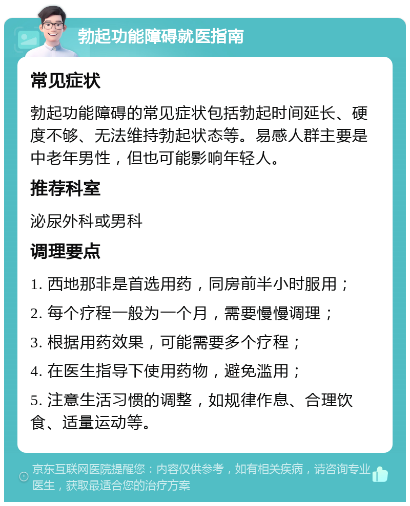 勃起功能障碍就医指南 常见症状 勃起功能障碍的常见症状包括勃起时间延长、硬度不够、无法维持勃起状态等。易感人群主要是中老年男性，但也可能影响年轻人。 推荐科室 泌尿外科或男科 调理要点 1. 西地那非是首选用药，同房前半小时服用； 2. 每个疗程一般为一个月，需要慢慢调理； 3. 根据用药效果，可能需要多个疗程； 4. 在医生指导下使用药物，避免滥用； 5. 注意生活习惯的调整，如规律作息、合理饮食、适量运动等。