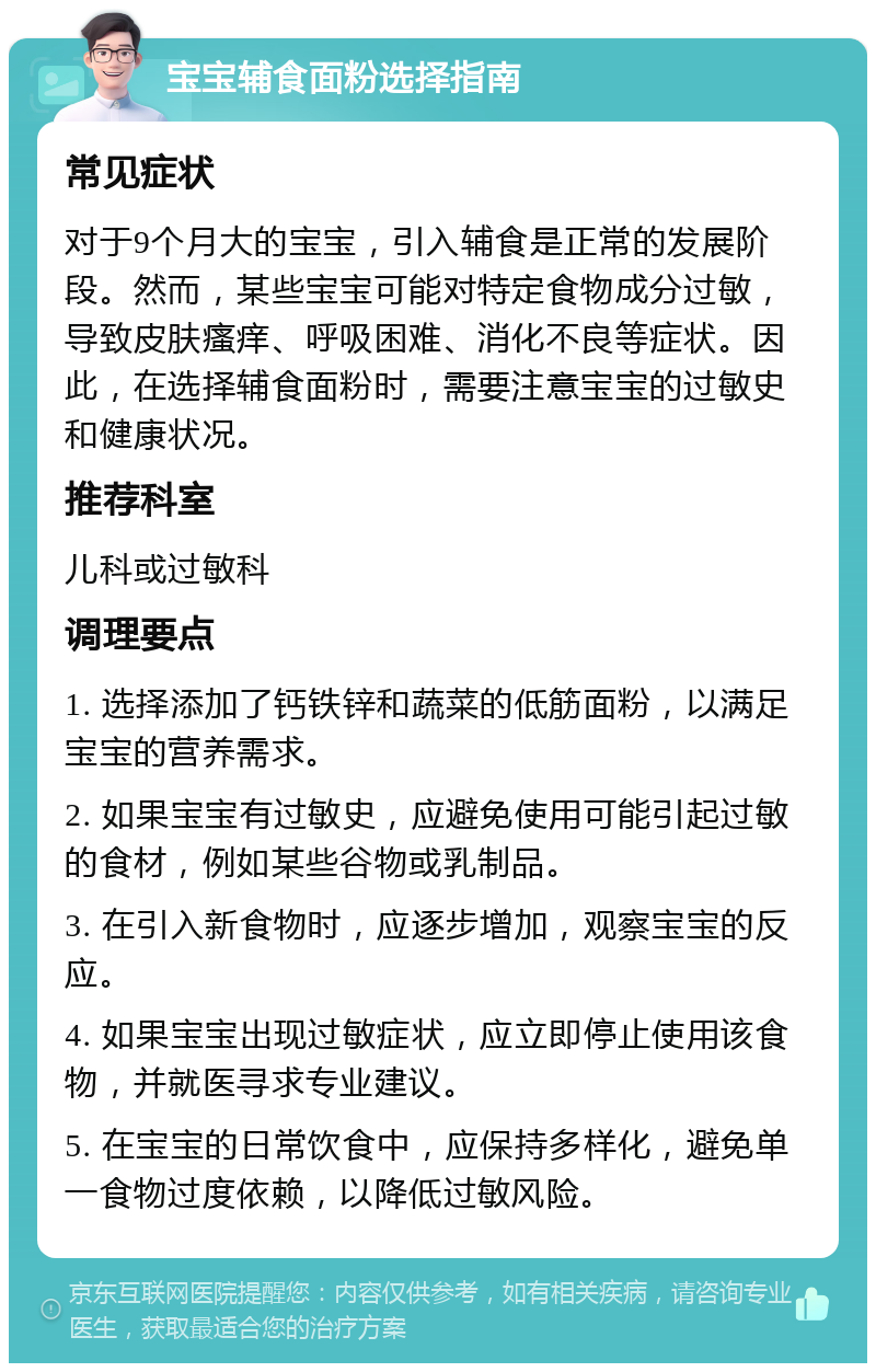 宝宝辅食面粉选择指南 常见症状 对于9个月大的宝宝，引入辅食是正常的发展阶段。然而，某些宝宝可能对特定食物成分过敏，导致皮肤瘙痒、呼吸困难、消化不良等症状。因此，在选择辅食面粉时，需要注意宝宝的过敏史和健康状况。 推荐科室 儿科或过敏科 调理要点 1. 选择添加了钙铁锌和蔬菜的低筋面粉，以满足宝宝的营养需求。 2. 如果宝宝有过敏史，应避免使用可能引起过敏的食材，例如某些谷物或乳制品。 3. 在引入新食物时，应逐步增加，观察宝宝的反应。 4. 如果宝宝出现过敏症状，应立即停止使用该食物，并就医寻求专业建议。 5. 在宝宝的日常饮食中，应保持多样化，避免单一食物过度依赖，以降低过敏风险。